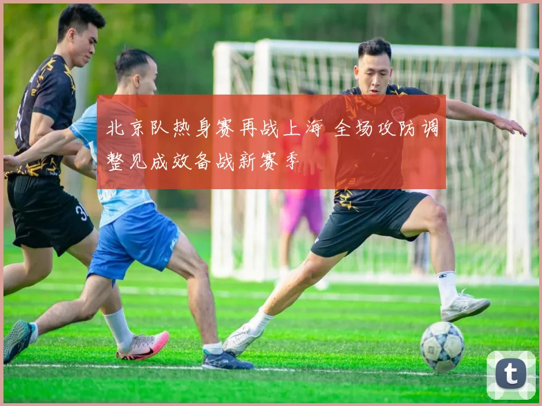 北京队热身赛再战上海 全场攻防调整见成效备战新赛季