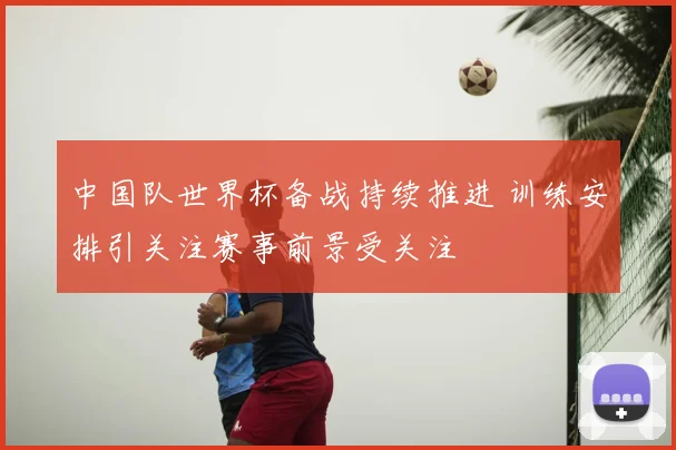 中国队世界杯备战持续推进 训练安排引关注赛事前景受关注