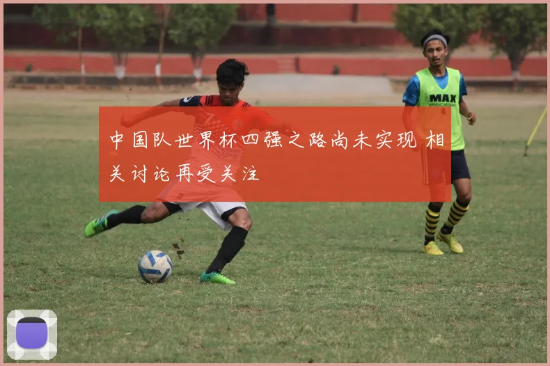 中国队世界杯四强之路尚未实现 相关讨论再受关注