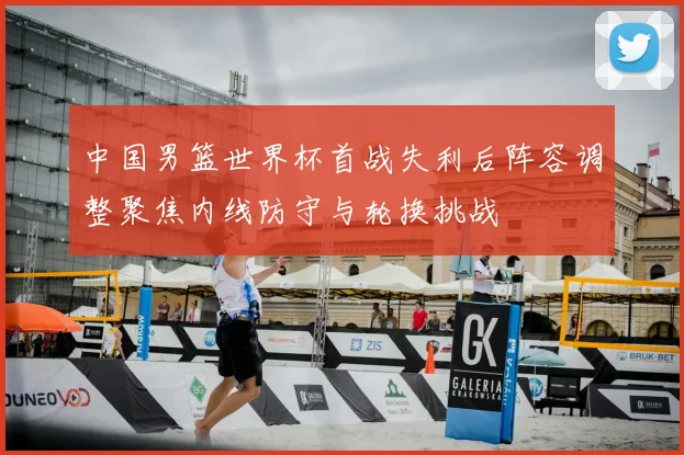 中国男篮世界杯首战失利后阵容调整聚焦内线防守与轮换挑战