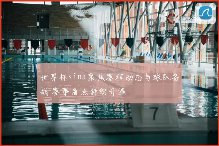 世界杯sina聚焦赛程动态与球队备战 赛事看点持续升温