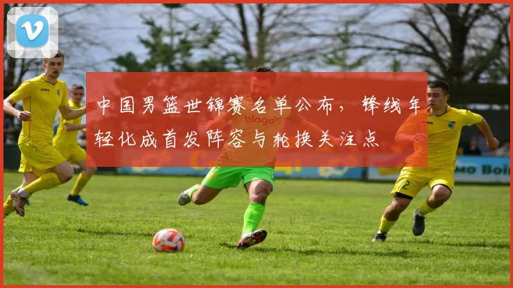 中国男篮世锦赛名单公布,锋线年轻化成首发阵容与轮换关注点