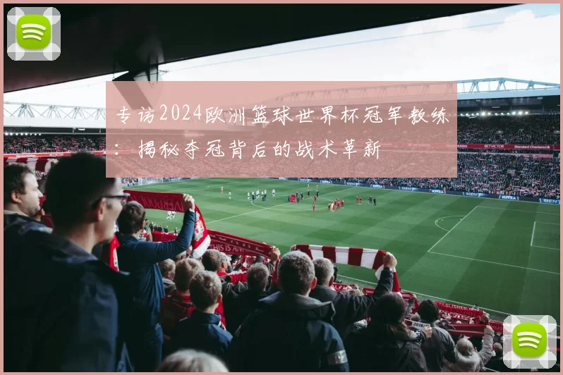 专访2024欧洲篮球世界杯冠军教练:揭秘夺冠背后的战术革新