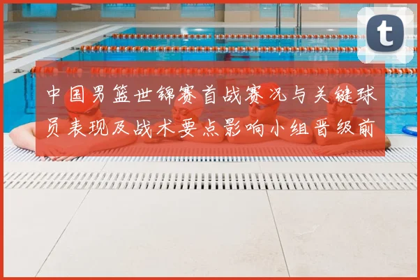 中国男篮世锦赛首战赛况与关键球员表现及战术要点影响小组晋级前景