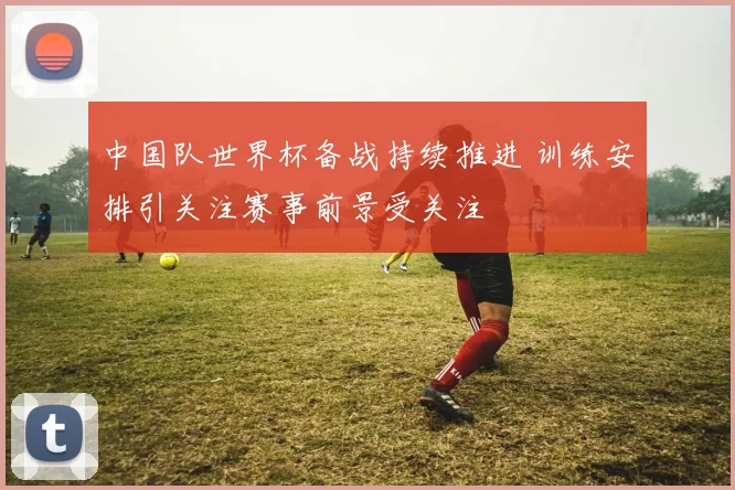 中国队世界杯备战持续推进 训练安排引关注赛事前景受关注