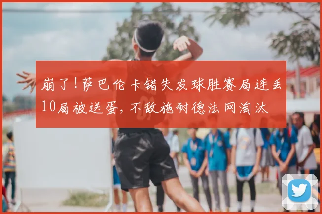 崩了!萨巴伦卡错失发球胜赛局连丢10局被送蛋,不敌施耐德法网淘汰