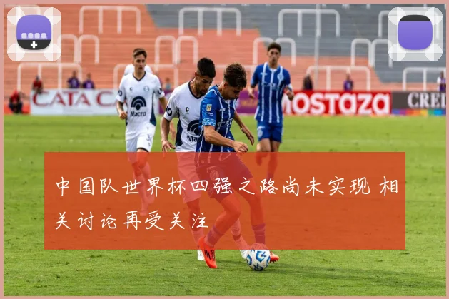 中国队世界杯四强之路尚未实现 相关讨论再受关注