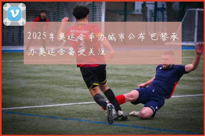 2025年奥运会举办城市公布 巴黎承办奥运会备受关注