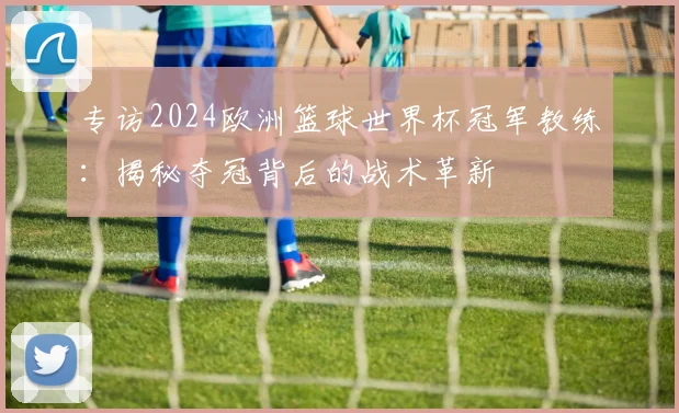 专访2024欧洲篮球世界杯冠军教练：揭秘夺冠背后的战术革新