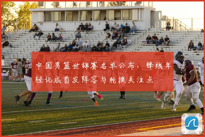 中国男篮世锦赛名单公布，锋线年轻化成首发阵容与轮换关注点