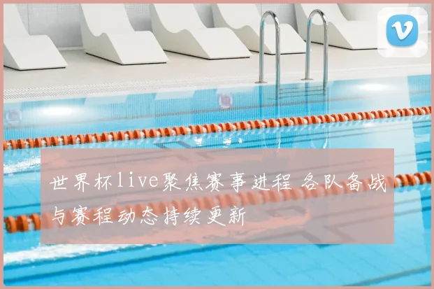 世界杯live聚焦赛事进程 各队备战与赛程动态持续更新