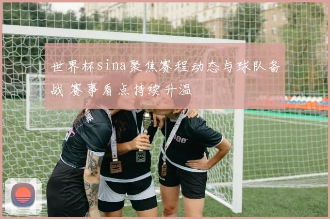 世界杯sina聚焦赛程动态与球队备战 赛事看点持续升温
