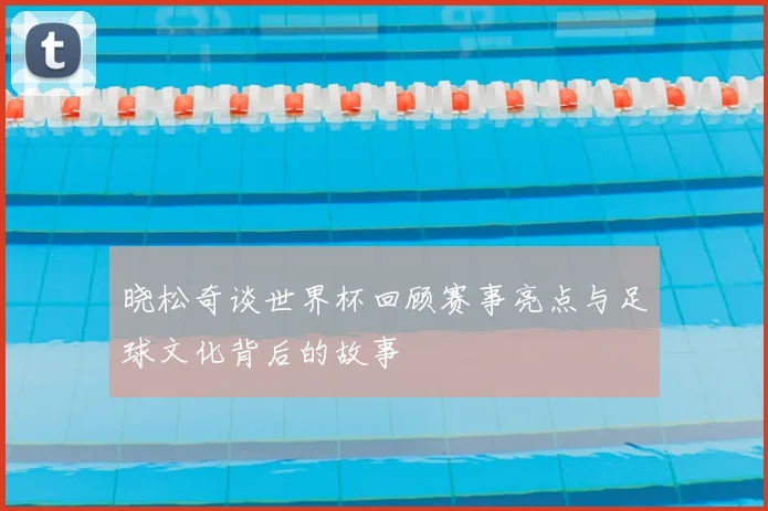 晓松奇谈世界杯回顾赛事亮点与足球文化背后的故事