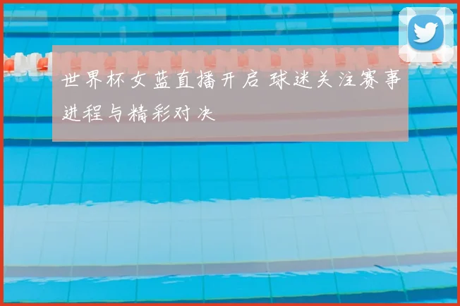 世界杯女蓝直播开启 球迷关注赛事进程与精彩对决