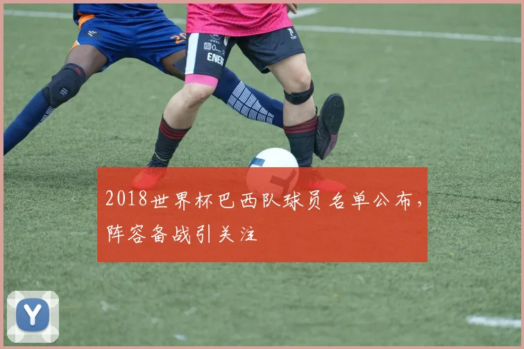 2018世界杯巴西队球员名单公布，阵容备战引关注
