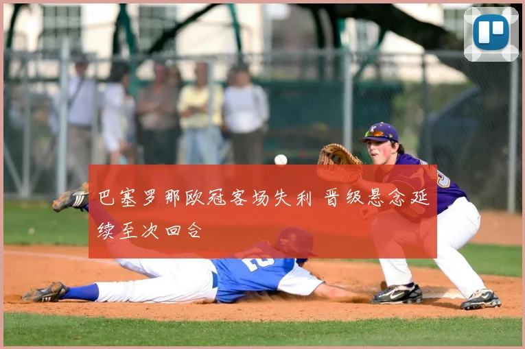 巴塞罗那欧冠客场失利 晋级悬念延续至次回合