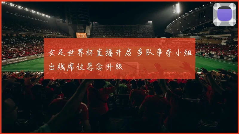 女足世界杯直播开启 多队争夺小组出线席位悬念升级
