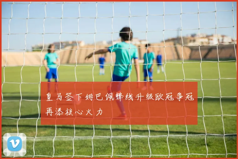 皇马签下姆巴佩锋线升级欧冠争冠再添核心火力