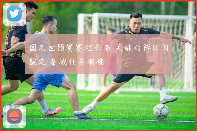国足世预赛赛程公布 关键对阵时间敲定 备战任务明确