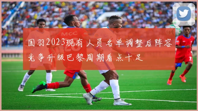 国羽2023现有人员名单调整后阵容竞争升级巴黎周期看点十足