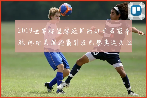 2019世界杯篮球冠军西班牙男篮夺冠 终结美国连霸引发巴黎奥运关注