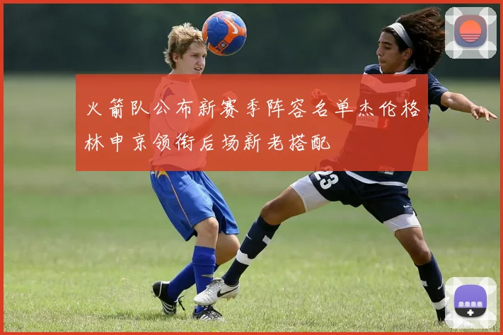 火箭队公布新赛季阵容名单杰伦格林申京领衔后场新老搭配