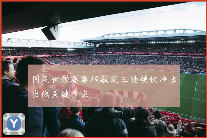 国足世预赛赛程敲定三场硬仗冲击出线关键节点