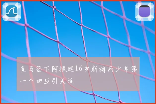皇马签下阿根廷16岁新梅西少年第一个回应引关注