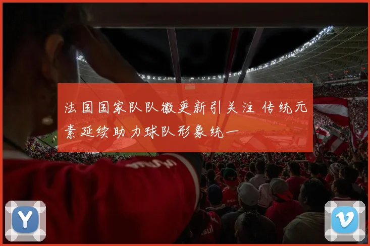法国国家队队徽更新引关注 传统元素延续助力球队形象统一
