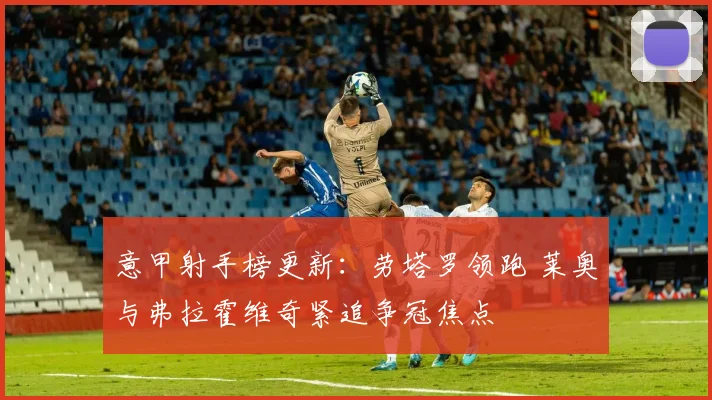 意甲射手榜更新：劳塔罗领跑 莱奥与弗拉霍维奇紧追争冠焦点