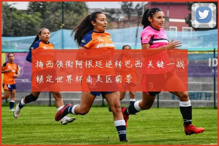 梅西领衔阿根廷逆转巴西 关键一战锁定世界杯南美区前景