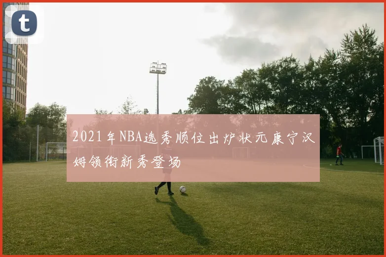 2021年NBA选秀顺位出炉状元康宁汉姆领衔新秀登场