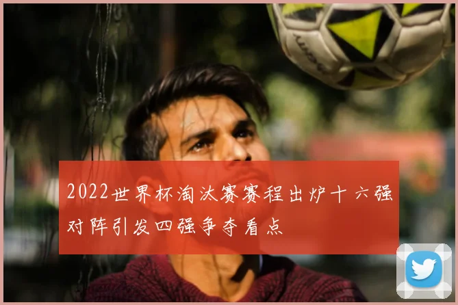 2022世界杯淘汰赛赛程出炉十六强对阵引发四强争夺看点
